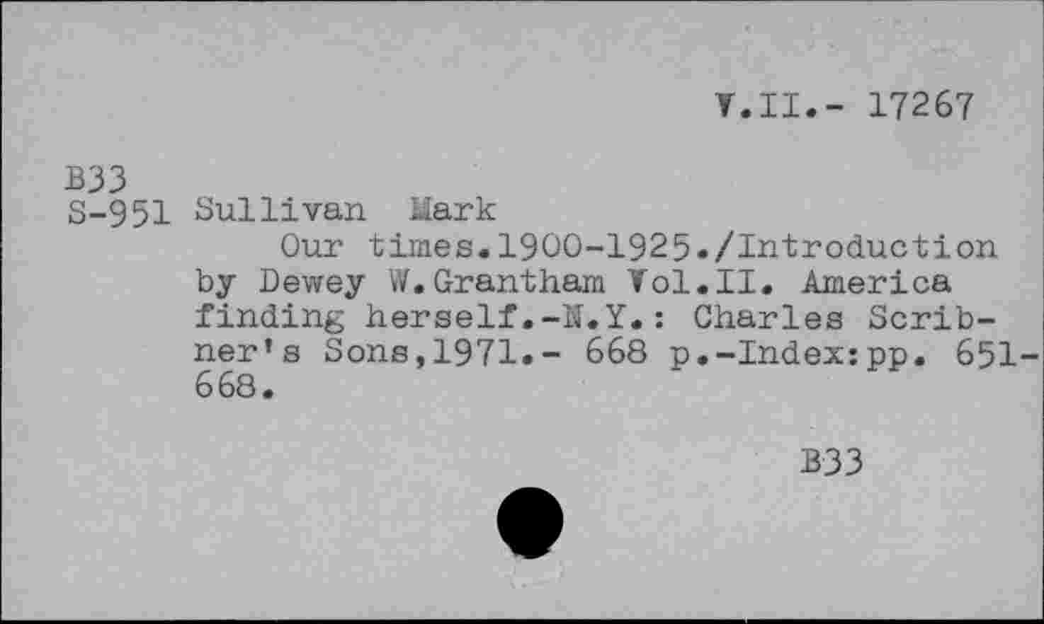 ﻿V.II.- 17267
B33
S-951 Sullivan Mark
Our times. 1900-1925./Introduction by Dewey W.Grantham Vol.II. America finding herself,-U.Y.: Charles Scribner’s Sons,1971.- 668 p.-Index:pp. 651-668.
B33